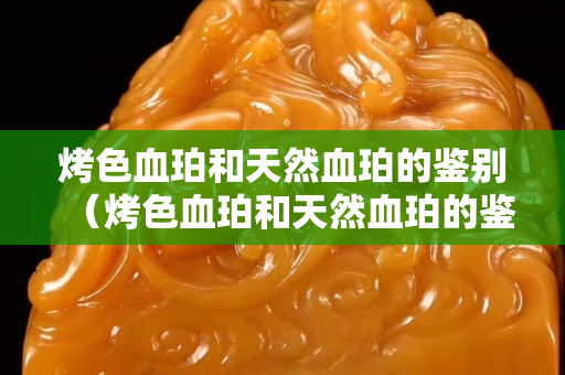 烤色血珀和天然血珀的鉴别（烤色血珀和天然血珀的鉴别方法）