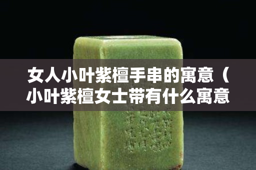 女人小叶紫檀手串的寓意（小叶紫檀女士带有什么寓意？）