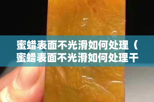 蜜蜡表面不光滑如何处理（蜜蜡表面不光滑如何处理干净）