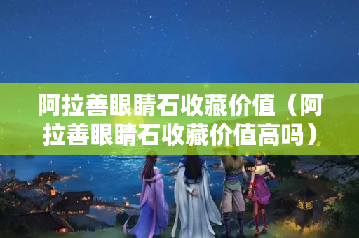 阿拉善眼睛石收藏价值（阿拉善眼睛石收藏价值高吗）