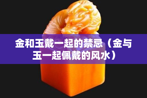 金和玉戴一起的禁忌（金与玉一起佩戴的风水）