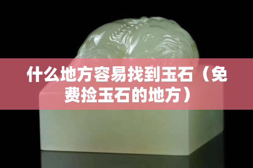 什么地方容易找到玉石（免费捡玉石的地方）