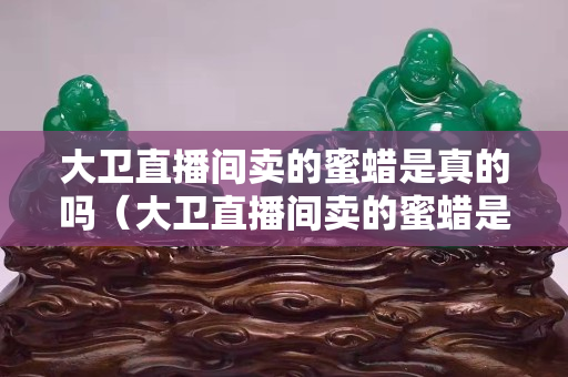 大卫直播间卖的蜜蜡是真的吗（大卫直播间卖的蜜蜡是真的吗还是假的）