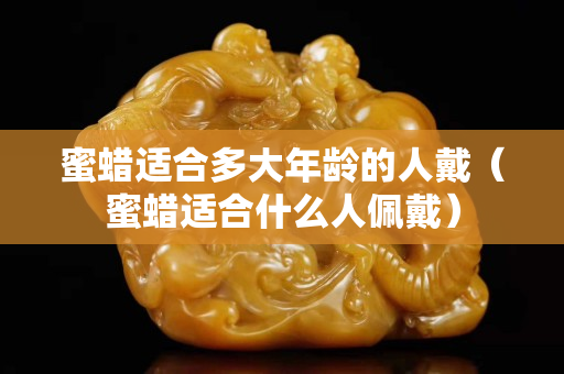 蜜蜡适合多大年龄的人戴（蜜蜡适合什么人佩戴）