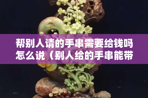 帮别人请的手串需要给钱吗怎么说（别人给的手串能带吗）