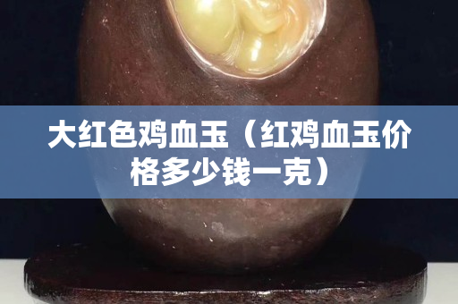 大红色鸡血玉（红鸡血玉价格多少钱一克）