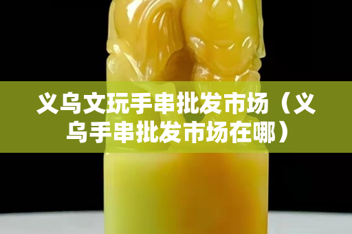 义乌文玩手串批发市场（义乌手串批发市场在哪）