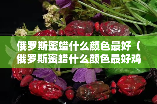 俄罗斯蜜蜡什么颜色最好（俄罗斯蜜蜡什么颜色最好鸡油黄蜜蜡能玩红吗）