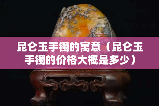 昆仑玉手镯的寓意（昆仑玉手镯的价格大概是多少）