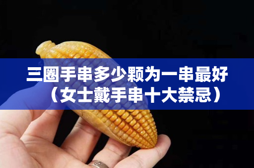 三圈手串多少颗为一串最好（女士戴手串十大禁忌）