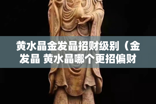 黄水晶金发晶招财级别（金发晶 黄水晶哪个更招偏财）