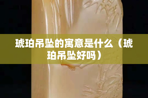 琥珀吊坠的寓意是什么（琥珀吊坠好吗）