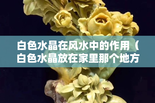 白色水晶在风水中的作用（白色水晶放在家里那个地方最好）