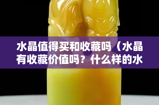 水晶值得买和收藏吗（水晶有收藏价值吗？什么样的水晶适合收藏）
