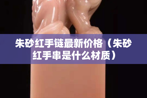 朱砂红手链最新价格（朱砂红手串是什么材质）