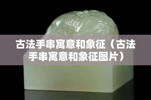 古法手串寓意和象征（古法手串寓意和象征图片）