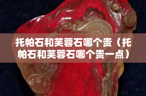 托帕石和芙蓉石哪个贵（托帕石和芙蓉石哪个贵一点）
