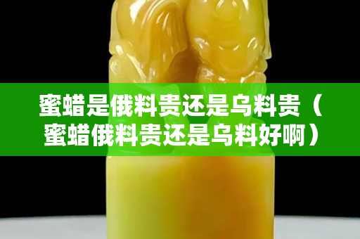 蜜蜡是俄料贵还是乌料贵（蜜蜡俄料贵还是乌料好啊）
