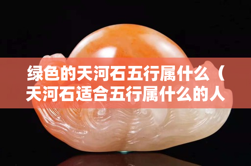 绿色的天河石五行属什么（天河石适合五行属什么的人带）