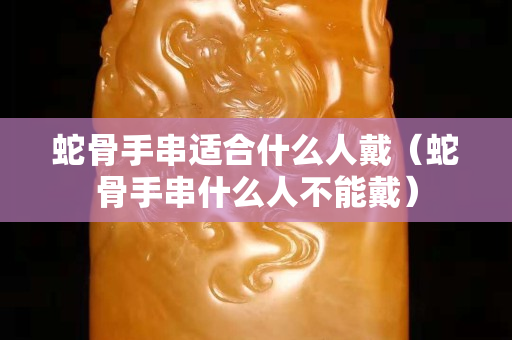 蛇骨手串适合什么人戴（蛇骨手串什么人不能戴）