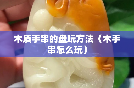 木质手串的盘玩方法（木手串怎么玩）