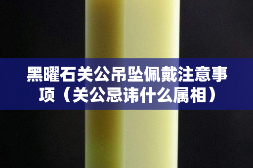 黑曜石关公吊坠佩戴注意事项（关公忌讳什么属相）