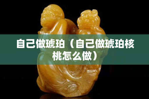 自己做琥珀（自己做琥珀核桃怎么做）