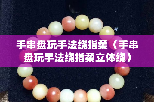手串盘玩手法绕指柔（手串盘玩手法绕指柔立体绕）