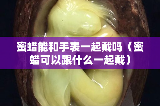 蜜蜡能和手表一起戴吗（蜜蜡可以跟什么一起戴）