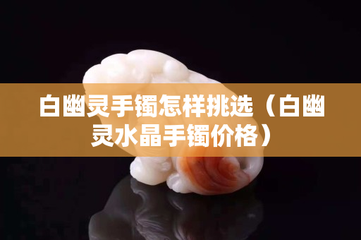 白幽灵手镯怎样挑选（白幽灵水晶手镯价格）