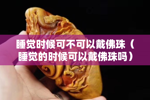 睡觉时候可不可以戴佛珠（睡觉的时候可以戴佛珠吗）