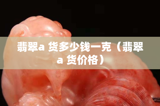 翡翠a 货多少钱一克（翡翠a 货价格）