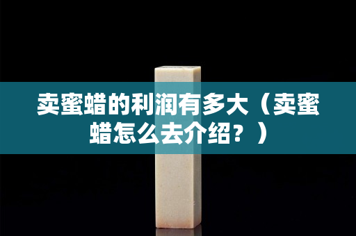 卖蜜蜡的利润有多大（卖蜜蜡怎么去介绍？）