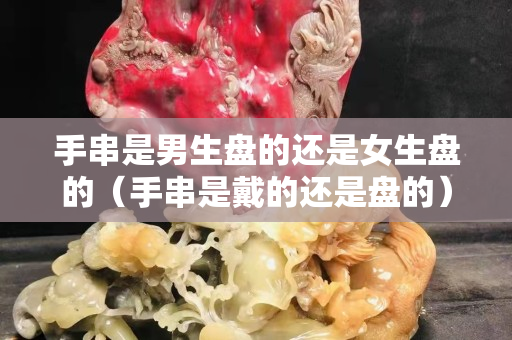 手串是男生盘的还是女生盘的（手串是戴的还是盘的）