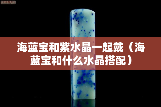 海蓝宝和紫水晶一起戴（海蓝宝和什么水晶搭配）