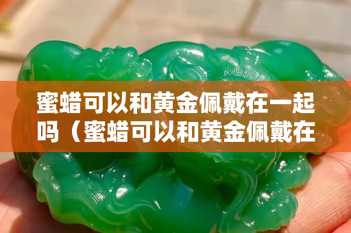 蜜蜡可以和黄金佩戴在一起吗（蜜蜡可以和黄金佩戴在一起吗图片）