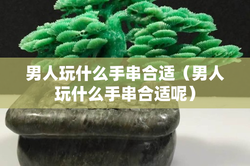 男人玩什么手串合适（男人玩什么手串合适呢）