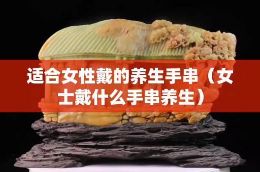 适合女性戴的养生手串（女士戴什么手串养生）