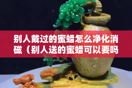 别人戴过的蜜蜡怎么净化消磁（别人送的蜜蜡可以要吗）