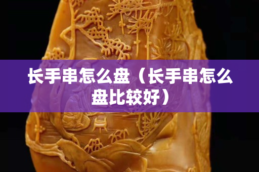 长手串怎么盘（长手串怎么盘比较好）