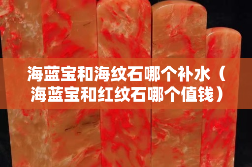 海蓝宝和海纹石哪个补水（海蓝宝和红纹石哪个值钱）