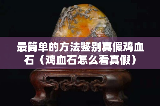 最简单的方法鉴别真假鸡血石（鸡血石怎么看真假）