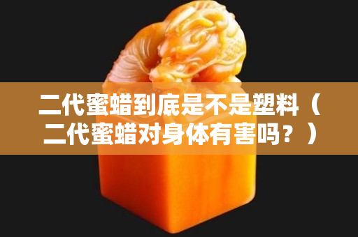 二代蜜蜡到底是不是塑料（二代蜜蜡对身体有害吗？）