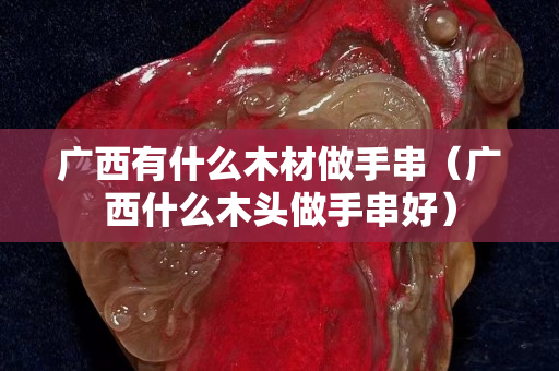 广西有什么木材做手串（广西什么木头做手串好）
