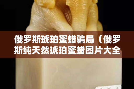 俄罗斯琥珀蜜蜡骗局（俄罗斯纯天然琥珀蜜蜡图片大全）