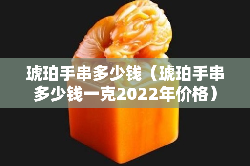 琥珀手串多少钱（琥珀手串多少钱一克2022年价格）