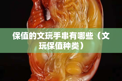 保值的文玩手串有哪些（文玩保值种类）