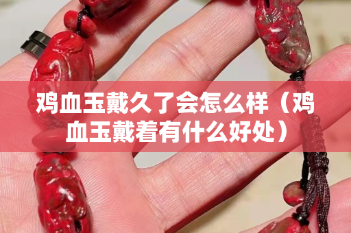 鸡血玉戴久了会怎么样（鸡血玉戴着有什么好处）