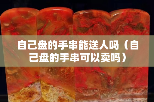 自己盘的手串能送人吗（自己盘的手串可以卖吗）