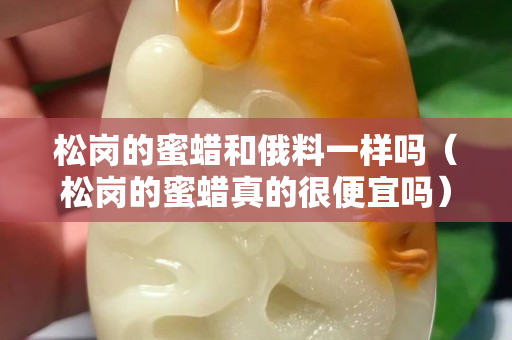 松岗的蜜蜡和俄料一样吗（松岗的蜜蜡真的很便宜吗）